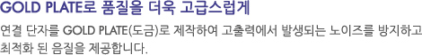 연결 단자를 GOLD PLATE(도금)로 제작하여 고출력에서 발생되는 노이즈를 방지하고 최적화 된 음질을 제공합니다.